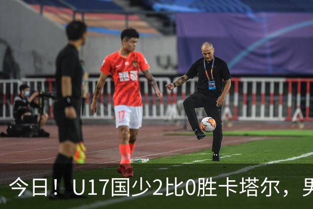 今日！U17国少2比0胜卡塔尔，男足排名却创十年新低，换代能行吗