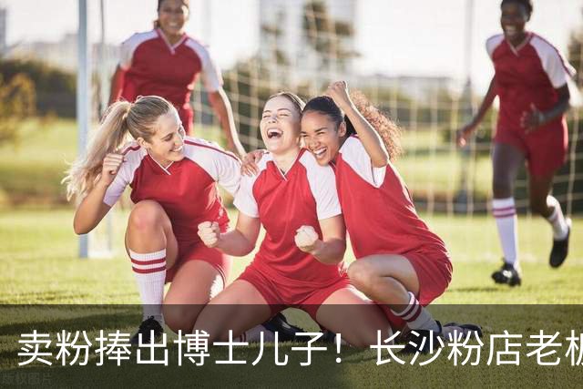 卖粉捧出博士儿子！长沙粉店老板娘走红，心态好得令人羡慕：别喊娭毑，喊我好玩姐姐！