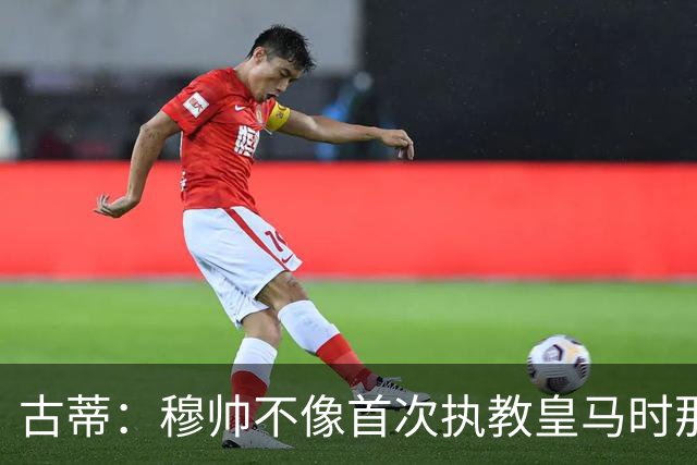 古蒂：穆帅不像首次执教皇马时那么冲动，如今更冷静更亲近球员