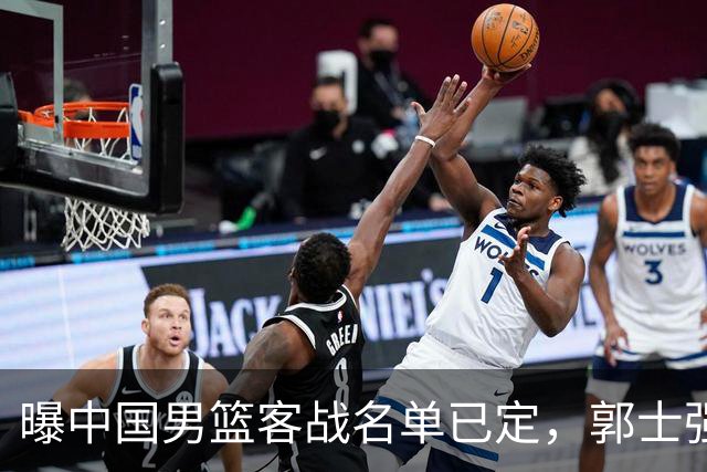曝中国男篮客战名单已定，郭士强为世预赛搏一把，盲猜十二人有谁
