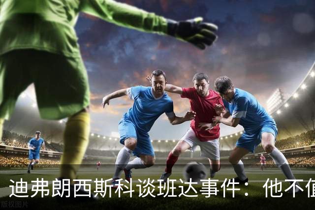 迪弗朗西斯科谈班达事件：他不值得得到这么多关注