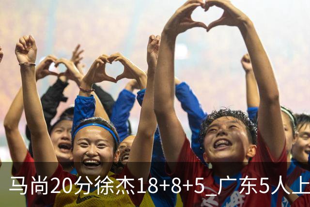 马尚20分徐杰18+8+5 广东5人上双力克山东